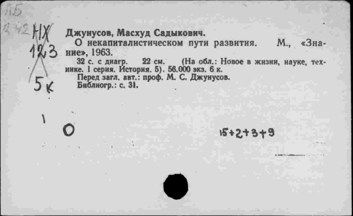 ﻿Джунусов, Масхуд Садыкович.
О некапиталистическом пути развития. М., «Знание», 1963.
32 с. с диагр. 22 см. (На обл.: Новое в жизни, науке, технике. 1 серия. История. 5). 56.000 экз. 6 к.
Перед загл. авт.: проф. М. С. Джунусов.
Библиогр.: с. 31.
О
